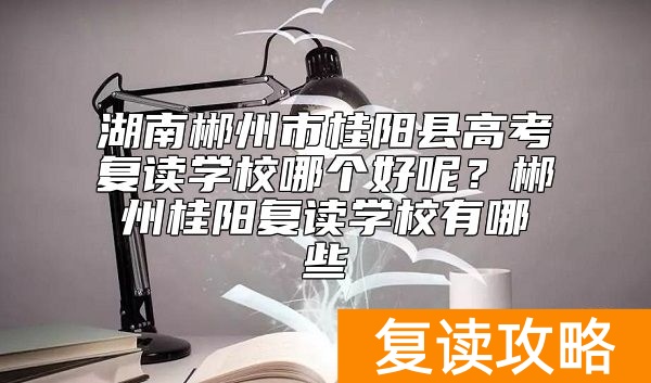 湖南郴州市桂阳县高考复读学校哪个好呢？郴州桂阳复读学校有哪些